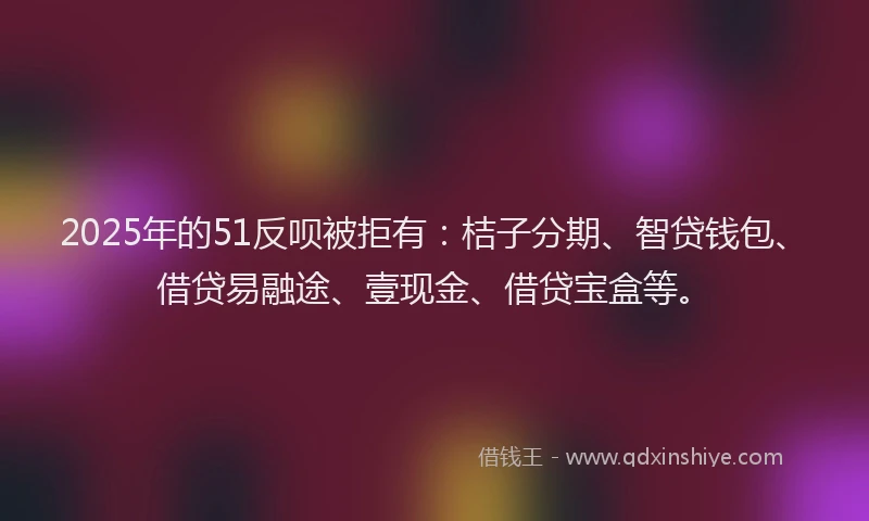 2025年的51反呗被拒有：桔子分期、智贷钱包、借贷易融途、壹现金、借贷宝盒等。