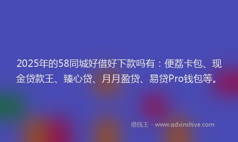 2025年的58同城好借好下款吗有：便荔卡包、现金贷款王、臻心贷、月月盈贷、易贷Pro钱包等。