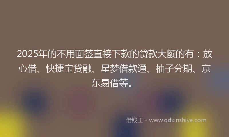 2025年的不用面签直接下款的贷款大额的有：放心借、快捷宝贷融、星梦借款通、柚子分期、京东易借等。
