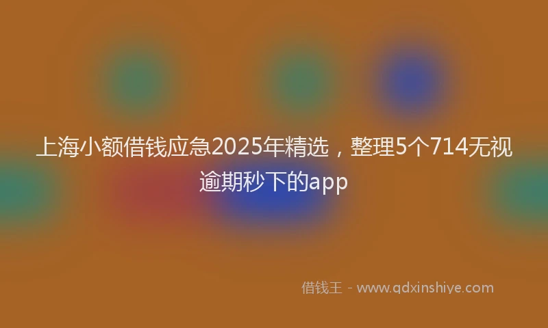 上海小额借钱应急2025年精选，整理5个714无视逾期秒下的app