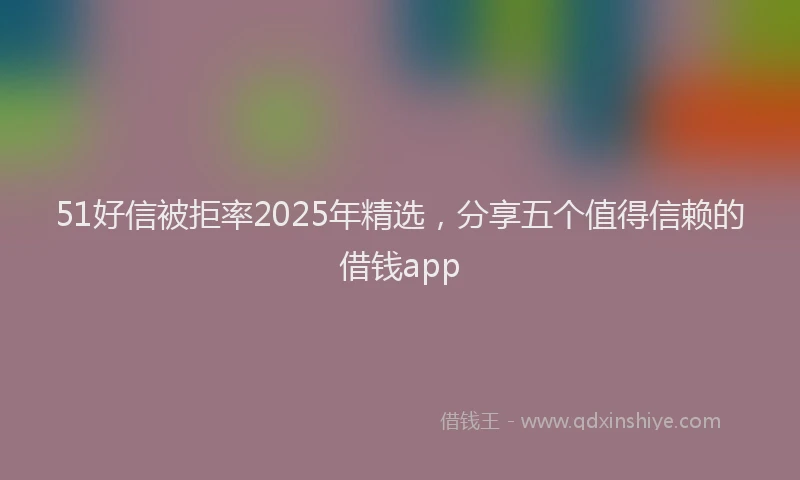 51好信被拒率2025年精选，分享五个值得信赖的借钱app