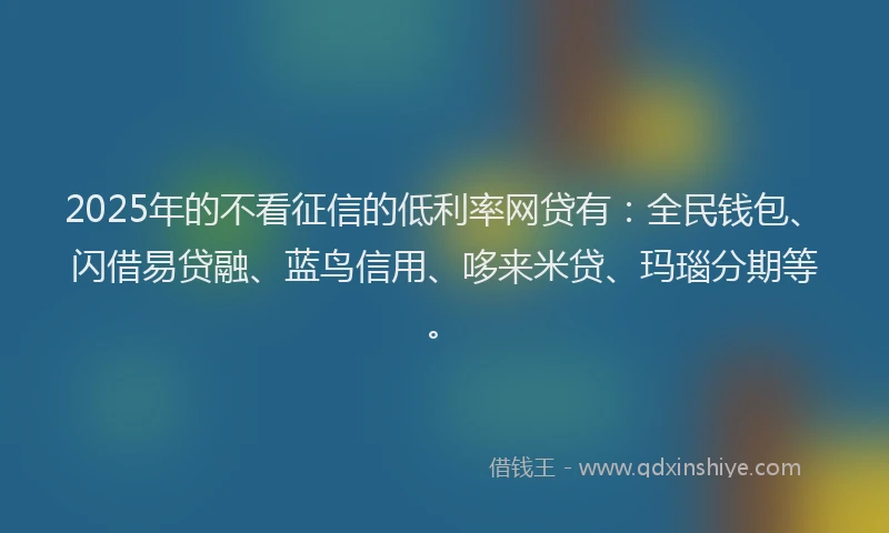 2025年的不看征信的低利率网贷有：全民钱包、闪借易贷融、蓝鸟信用、哆来米贷、玛瑙分期等。