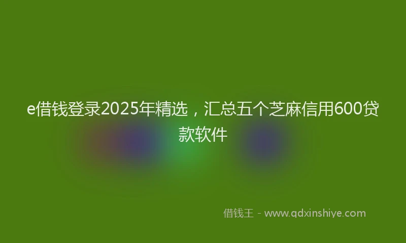 e借钱登录2025年精选，汇总五个芝麻信用600贷款软件