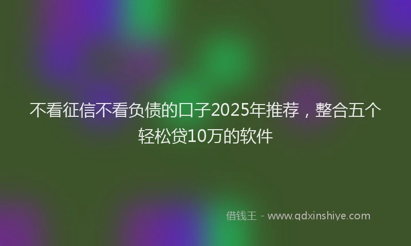 不看征信不看负债的口子2025年推荐，整合五个轻松贷10万的软件