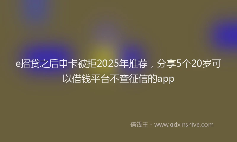 e招贷之后申卡被拒2025年推荐，分享5个20岁可以借钱平台不查征信的app