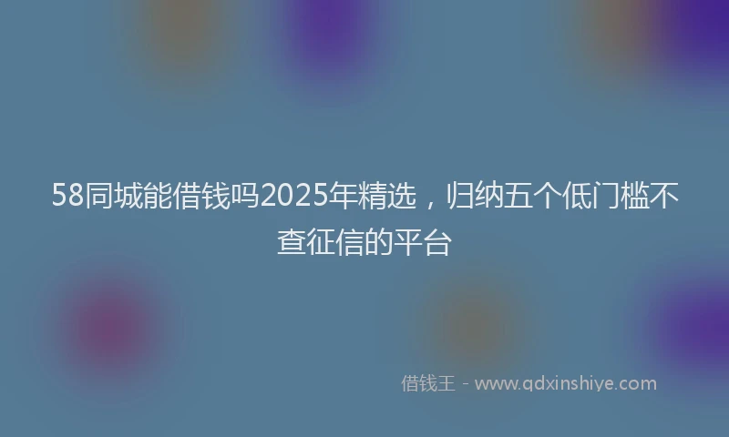 58同城能借钱吗2025年精选，归纳五个低门槛不查征信的平台