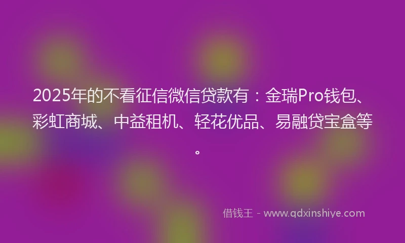 2025年的不看征信微信贷款有：金瑞Pro钱包、彩虹商城、中益租机、轻花优品、易融贷宝盒等。