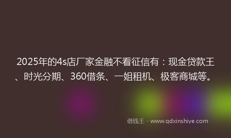 2025年的4s店厂家金融不看征信有：现金贷款王、时光分期、360借条、一姐租机、极客商城等。