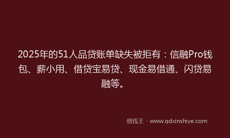 2025年的51人品贷账单缺失被拒有：信融Pro钱包、薪小用、借贷宝易贷、现金易借通、闪贷易融等。