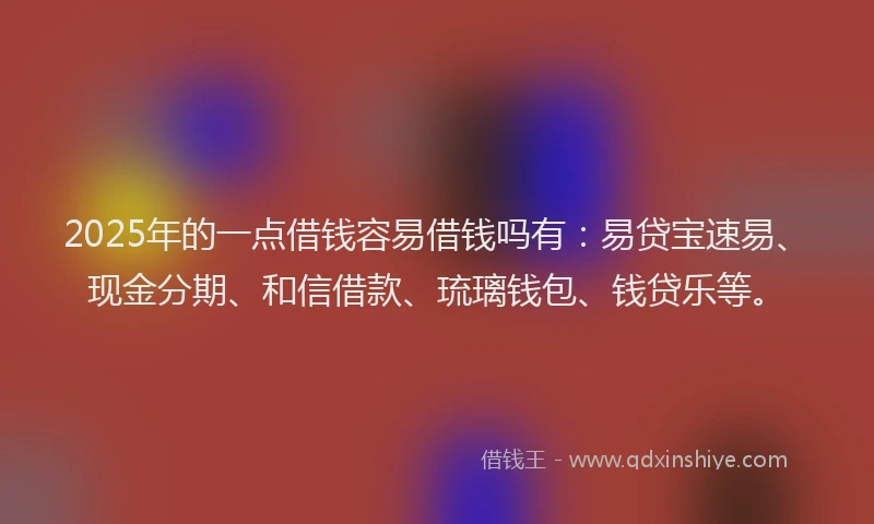 2025年的一点借钱容易借钱吗有：易贷宝速易、现金分期、和信借款、琉璃钱包、钱贷乐等。