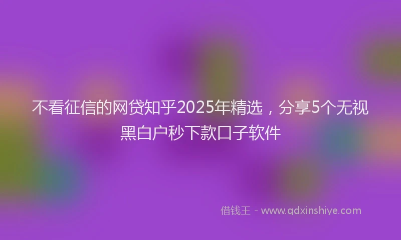 不看征信的网贷知乎2025年精选，分享5个无视黑白户秒下款口子软件