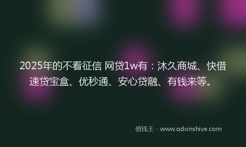 2025年的不看征信 网贷1w有：沐久商城、快借速贷宝盒、优秒通、安心贷融、有钱来等。