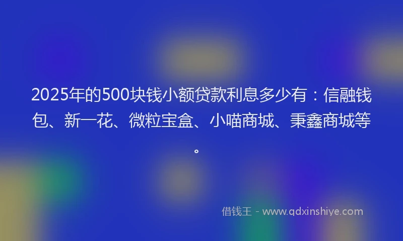 2025年的500块钱小额贷款利息多少有：信融钱包、新一花、微粒宝盒、小喵商城、秉鑫商城等。