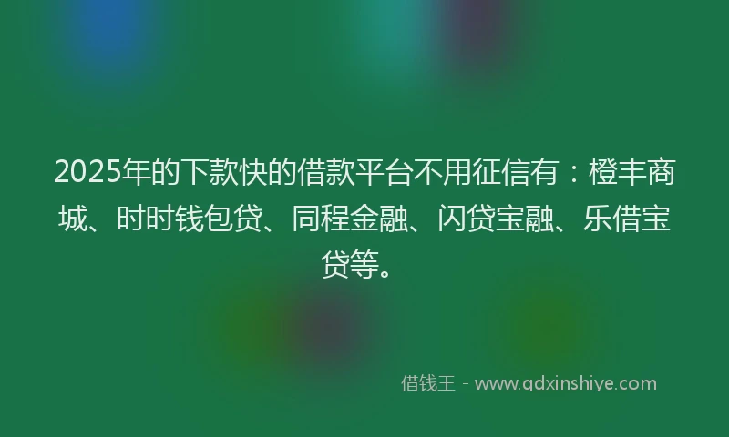 2025年的下款快的借款平台不用征信有：橙丰商城、时时钱包贷、同程金融、闪贷宝融、乐借宝贷等。