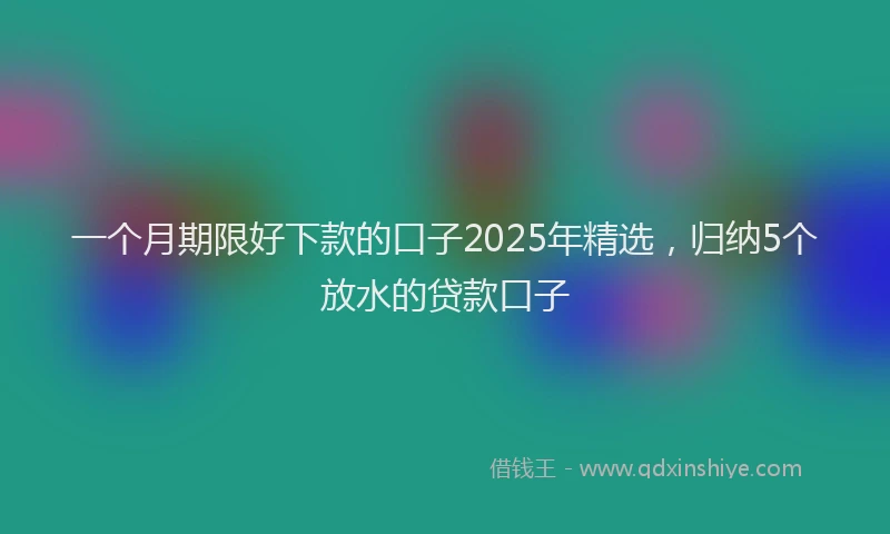 一个月期限好下款的口子2025年精选，归纳5个放水的贷款口子