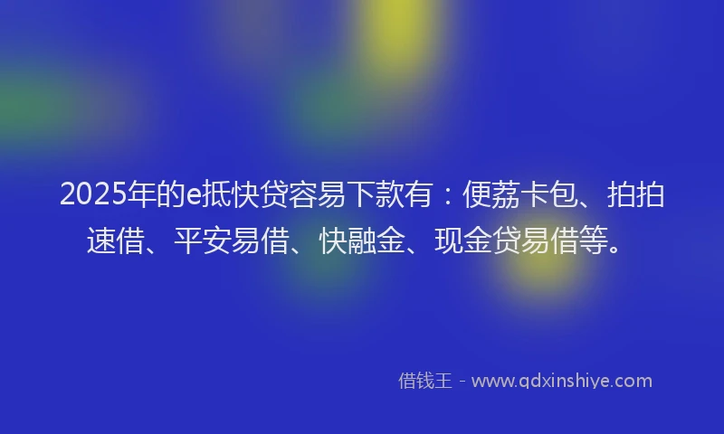 2025年的e抵快贷容易下款有：便荔卡包、拍拍速借、平安易借、快融金、现金贷易借等。