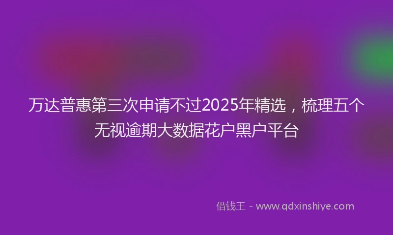 万达普惠第三次申请不过2025年精选，梳理五个无视逾期大数据花户黑户平台