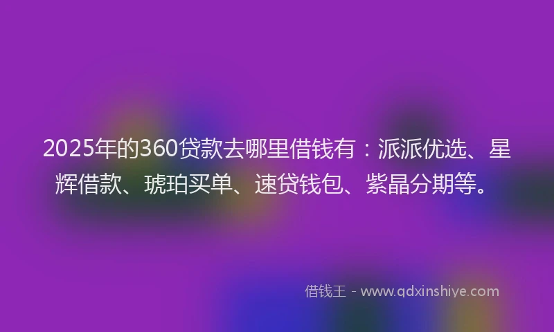 2025年的360贷款去哪里借钱有：派派优选、星辉借款、琥珀买单、速贷钱包、紫晶分期等。