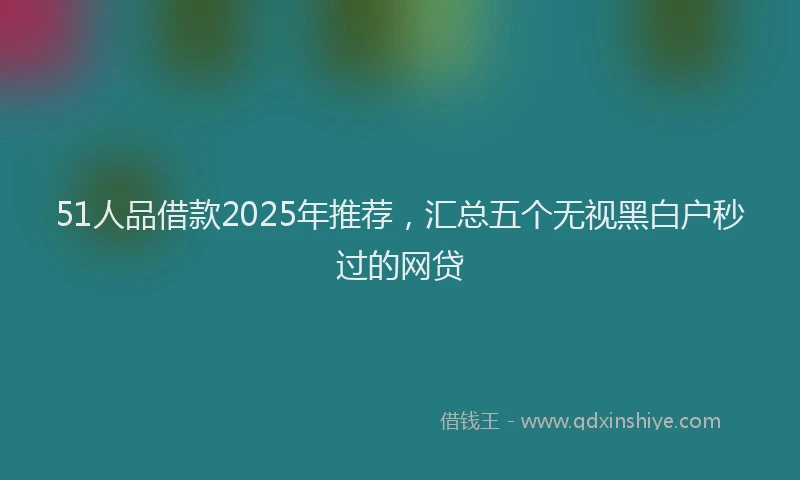 51人品借款2025年推荐，汇总五个无视黑白户秒过的网贷