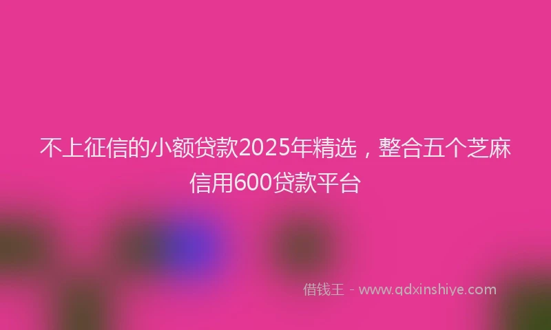 不上征信的小额贷款2025年精选，整合五个芝麻信用600贷款平台
