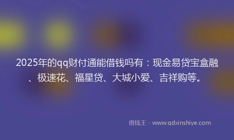 2025年的qq财付通能借钱吗有：现金易贷宝盒融、极速花、福星贷、大城小爱、吉祥购等。