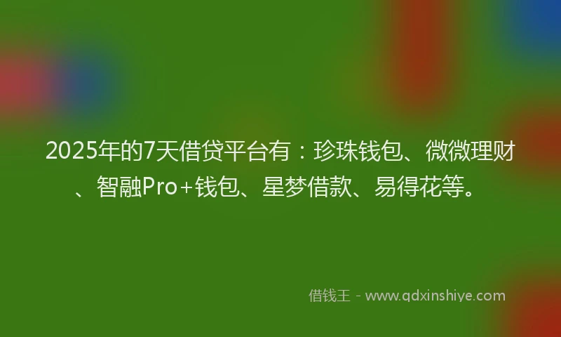 2025年的7天借贷平台有：珍珠钱包、微微理财、智融Pro+钱包、星梦借款、易得花等。