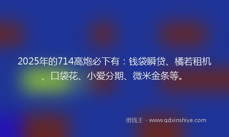 2025年的714高炮必下有：钱袋瞬贷、橘若租机、口袋花、小爱分期、微米金条等。