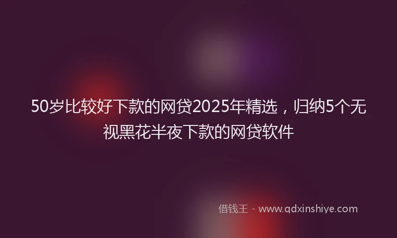 50岁比较好下款的网贷2025年精选，归纳5个无视黑花半夜下款的网贷软件