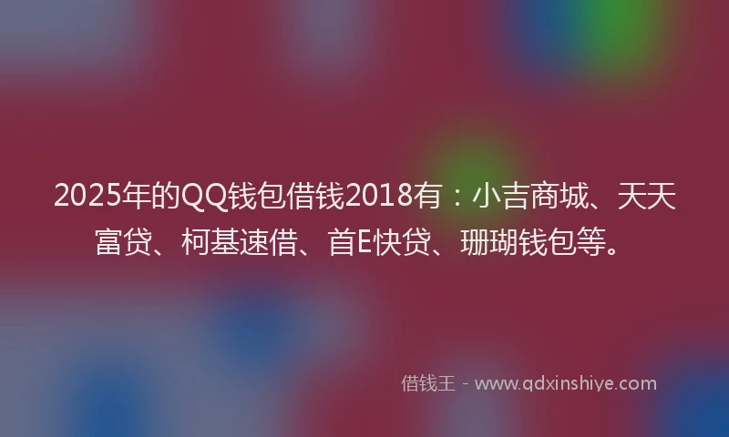 2025年的QQ钱包借钱2018有：小吉商城、天天富贷、柯基速借、首E快贷、珊瑚钱包等。