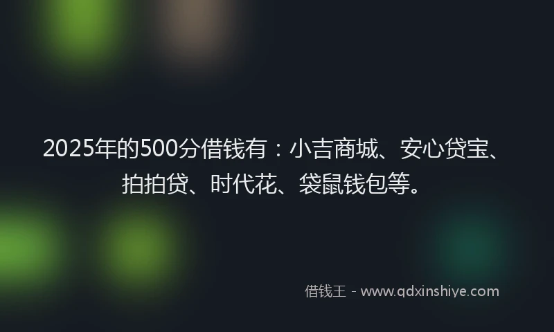 2025年的500分借钱有：小吉商城、安心贷宝、拍拍贷、时代花、袋鼠钱包等。