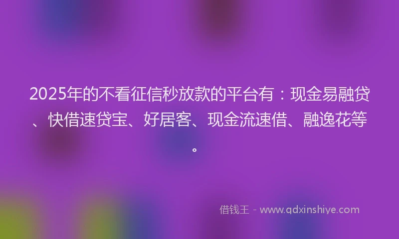 2025年的不看征信秒放款的平台有：现金易融贷、快借速贷宝、好居客、现金流速借、融逸花等。