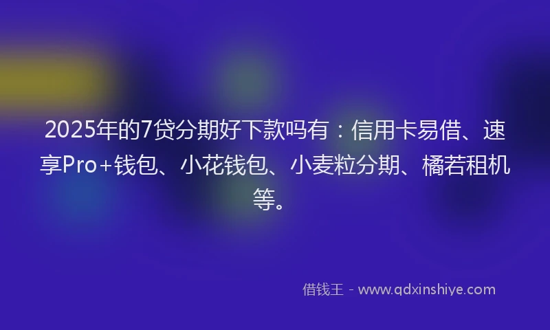 2025年的7贷分期好下款吗有：信用卡易借、速享Pro+钱包、小花钱包、小麦粒分期、橘若租机等。
