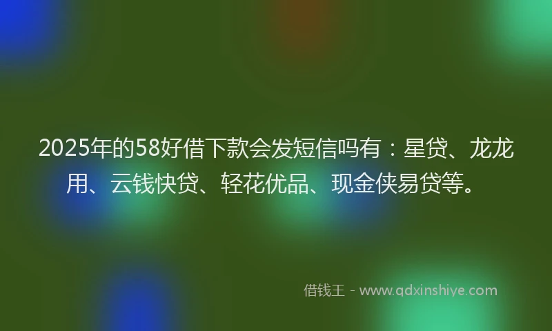 2025年的58好借下款会发短信吗有：星贷、龙龙用、云钱快贷、轻花优品、现金侠易贷等。