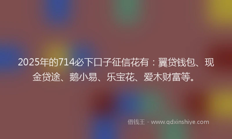 2025年的714必下口子征信花有：翼贷钱包、现金贷途、鹅小易、乐宝花、爱木财富等。