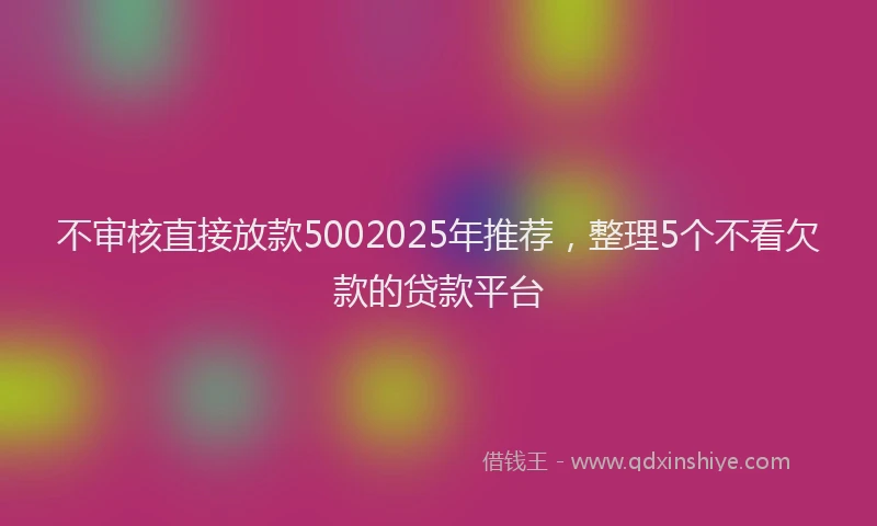 不审核直接放款5002025年推荐，整理5个不看欠款的贷款平台