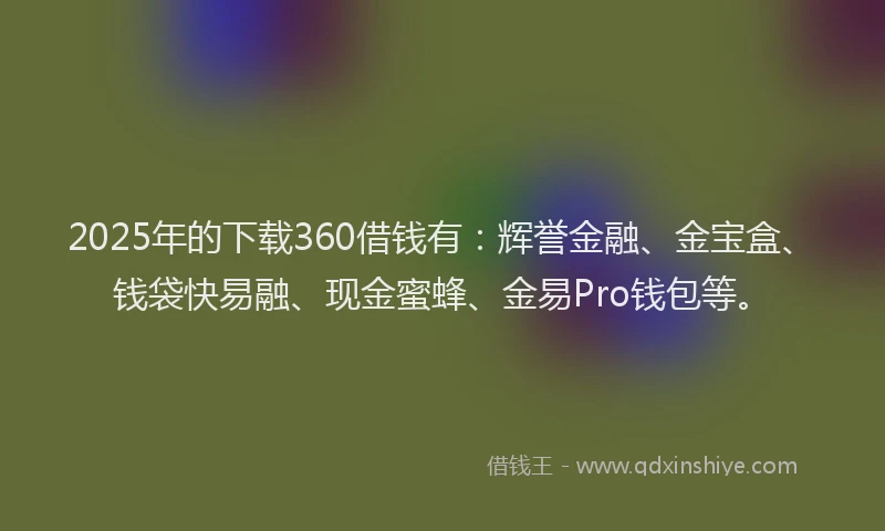 2025年的下载360借钱有：辉誉金融、金宝盒、钱袋快易融、现金蜜蜂、金易Pro钱包等。