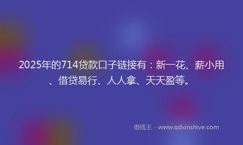 2025年的714贷款口子链接有：新一花、薪小用、借贷易行、人人拿、天天盈等。
