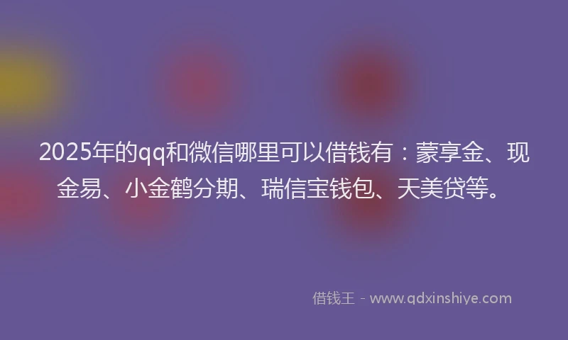 2025年的qq和微信哪里可以借钱有：蒙享金、现金易、小金鹤分期、瑞信宝钱包、天美贷等。