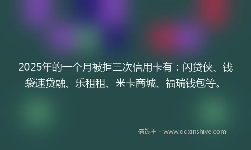 2025年的一个月被拒三次信用卡有：闪贷侠、钱袋速贷融、乐租租、米卡商城、福瑞钱包等。
