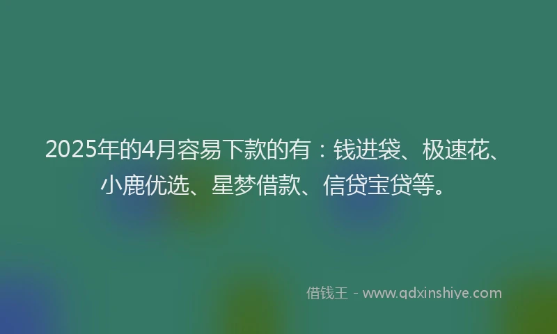 2025年的4月容易下款的有：钱进袋、极速花、小鹿优选、星梦借款、信贷宝贷等。