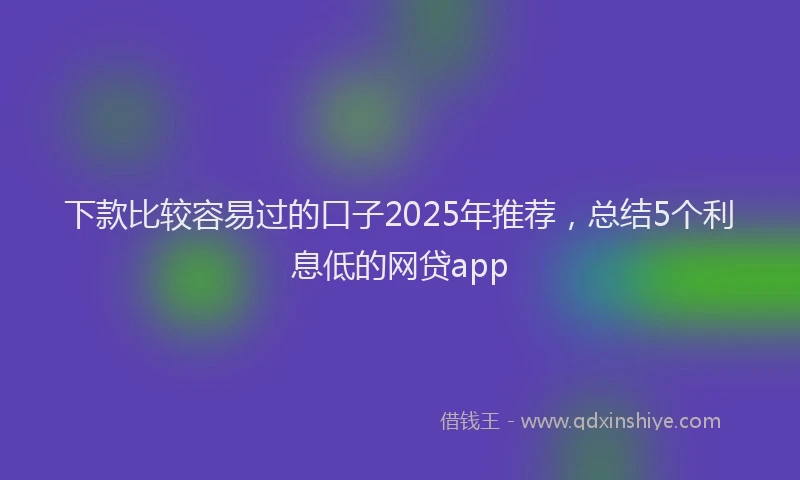 下款比较容易过的口子2025年推荐，总结5个利息低的网贷app