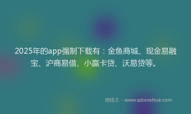 2025年的app强制下载有：金鱼商城、现金易融宝、沪商易借、小赢卡贷、沃易贷等。