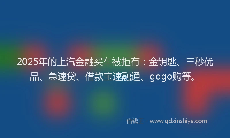 2025年的上汽金融买车被拒有：金钥匙、三秒优品、急速贷、借款宝速融通、gogo购等。