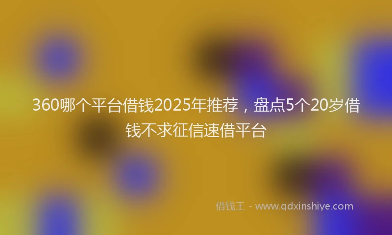 360哪个平台借钱2025年推荐，盘点5个20岁借钱不求征信速借平台