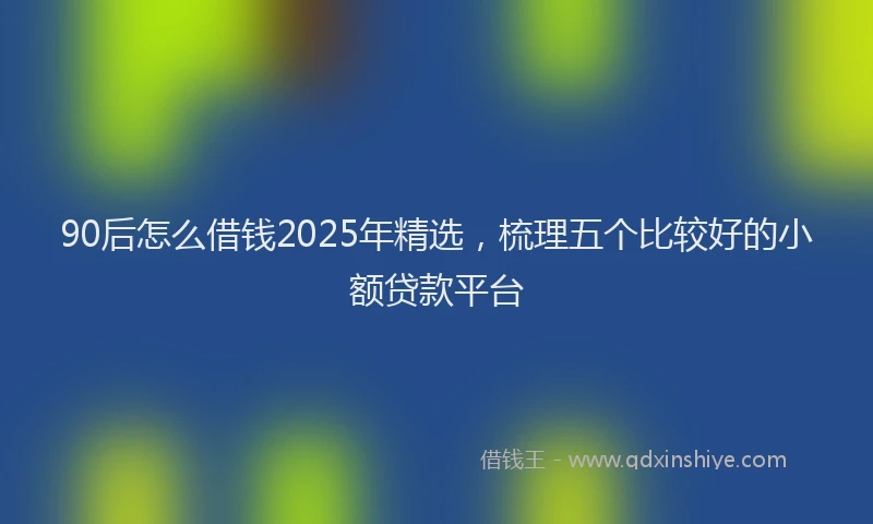 90后怎么借钱2025年精选，梳理五个比较好的小额贷款平台