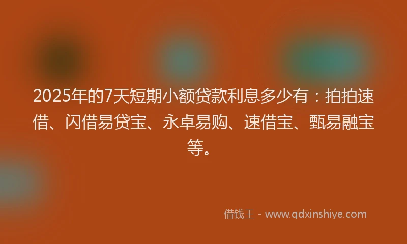 2025年的7天短期小额贷款利息多少有：拍拍速借、闪借易贷宝、永卓易购、速借宝、甄易融宝等。