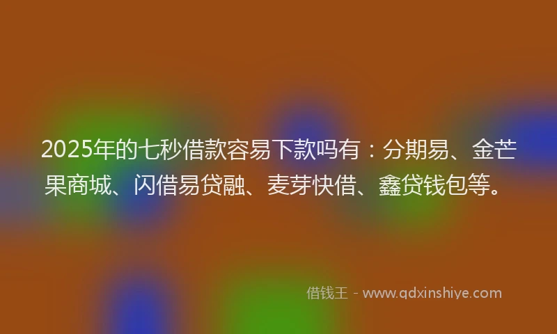 2025年的七秒借款容易下款吗有：分期易、金芒果商城、闪借易贷融、麦芽快借、鑫贷钱包等。