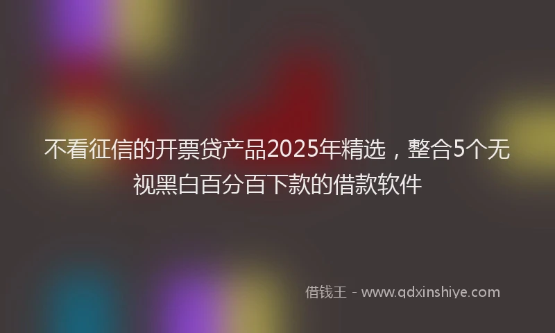 不看征信的开票贷产品2025年精选，整合5个无视黑白百分百下款的借款软件