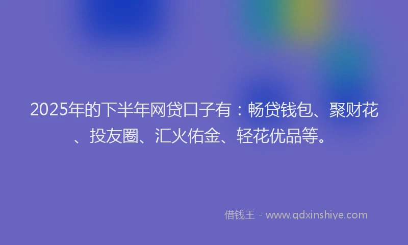 2025年的下半年网贷口子有：畅贷钱包、聚财花、投友圈、汇火佑金、轻花优品等。
