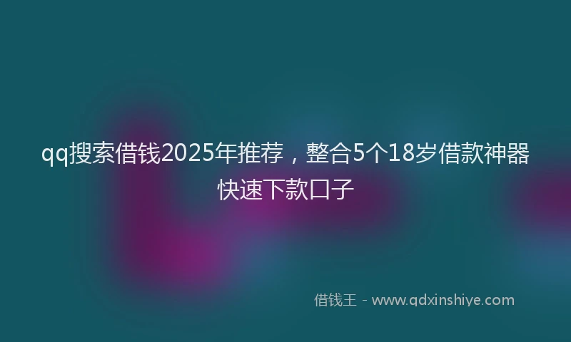 qq搜索借钱2025年推荐，整合5个18岁借款神器快速下款口子